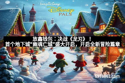 放鑫钱包:决战《龙刃》!首个地下城“幽魂亡城”盛大开启,开启全新冒险篇章