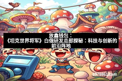 放鑫钱包:《坦克世界将军》白俄研发总部探秘:科技与创新的前沿阵地
